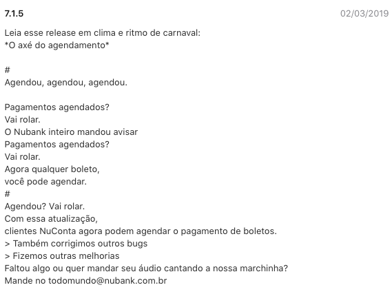 Imagem do texto de atualização: Leia esse release em clima e ritmo de carnaval:  *O axé do agendamento*   #  Agendou, agendou, agendou.   Pagamentos agendados?  Vai rolar.  O Nubank inteiro mandou avisar  Pagamentos agendados?  Vai rolar.  Agora qualquer boleto,  você pode agendar.  #  Agendou? Vai rolar.  Com essa atualização,  clientes NuConta agora podem agendar o pagamento de boletos.  > Também corrigimos outros bugs  > Fizemos outras melhorias  Faltou algo ou quer mandar seu áudio cantando a nossa marchinha?  Mande no todomundo@nubank.com.br