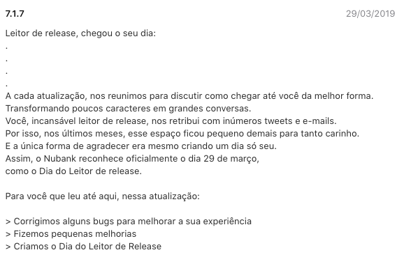 Imagem do texto de atualização: Leitor de release, chegou o seu dia:  .  .  .  .  A cada atualização, nos reunimos para discutir como chegar até você da melhor forma. Transformando poucos caracteres em grandes conversas.  Você, incansável leitor de release, nos retribui com inúmeros tweets e e-mails.  Por isso, nos últimos meses, esse espaço ficou pequeno demais para tanto carinho.  E a única forma de agradecer era mesmo criando um dia só seu.  Assim, o Nubank reconhece oficialmente o dia 29 de março,  como o Dia do Leitor de release.   Para você que leu até aqui, nessa atualização:   > Corrigimos alguns bugs para melhorar a sua experiência  > Fizemos pequenas melhorias  > Criamos o Dia do Leitor de Release