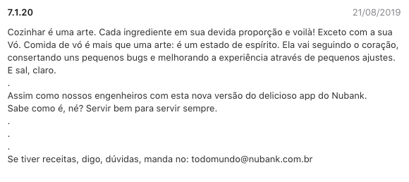 Imagem do texto de atualização:  Cozinhar é uma arte. Cada ingrediente em sua devida proporção e voilà! Exceto com a sua Vó. Comida de vó é mais que uma arte: é um estado de espírito. Ela vai seguindo o coração, consertando uns pequenos bugs e melhorando a experiência através de pequenos ajustes. E sal, claro.  .  Assim como nossos engenheiros com esta nova versão do delicioso app do Nubank.  Sabe como é, né? Servir bem para servir sempre.  .  .  .  Se tiver receitas, digo, dúvidas, manda no: todomundo@nubank.com.br