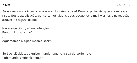 Imagem do texto de atualização: Sabe quando você corta o cabelo e ninguém repara? Bom, a gente não quer correr esse risco. Nesta atualização, consertamos alguns bugs pequenos e melhoramos a navegação através de alguns ajustes.  .  Nada específico, só manutenção.  Pontas duplas, sabe?  .  Aguardamos elogios mesmo assim.  .  .  Se tiver dúvidas, ou quiser mandar uma foto sua de corte novo: todomundo@nubank.com.br